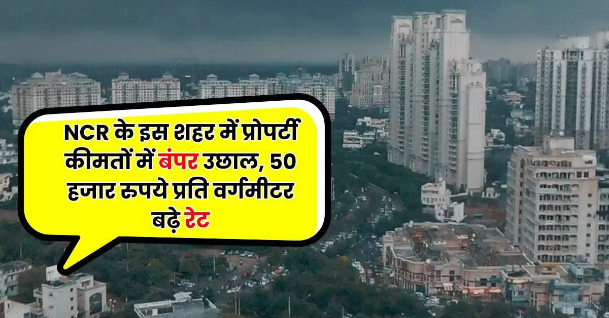 NCR के इस शहर में प्रोपर्टी कीमतों में बंपर उछाल, 50 हजार रुपये प्रति वर्गमीटर बढ़े रेट, जानिए हर इलाके का प्रोपर्टी रेट