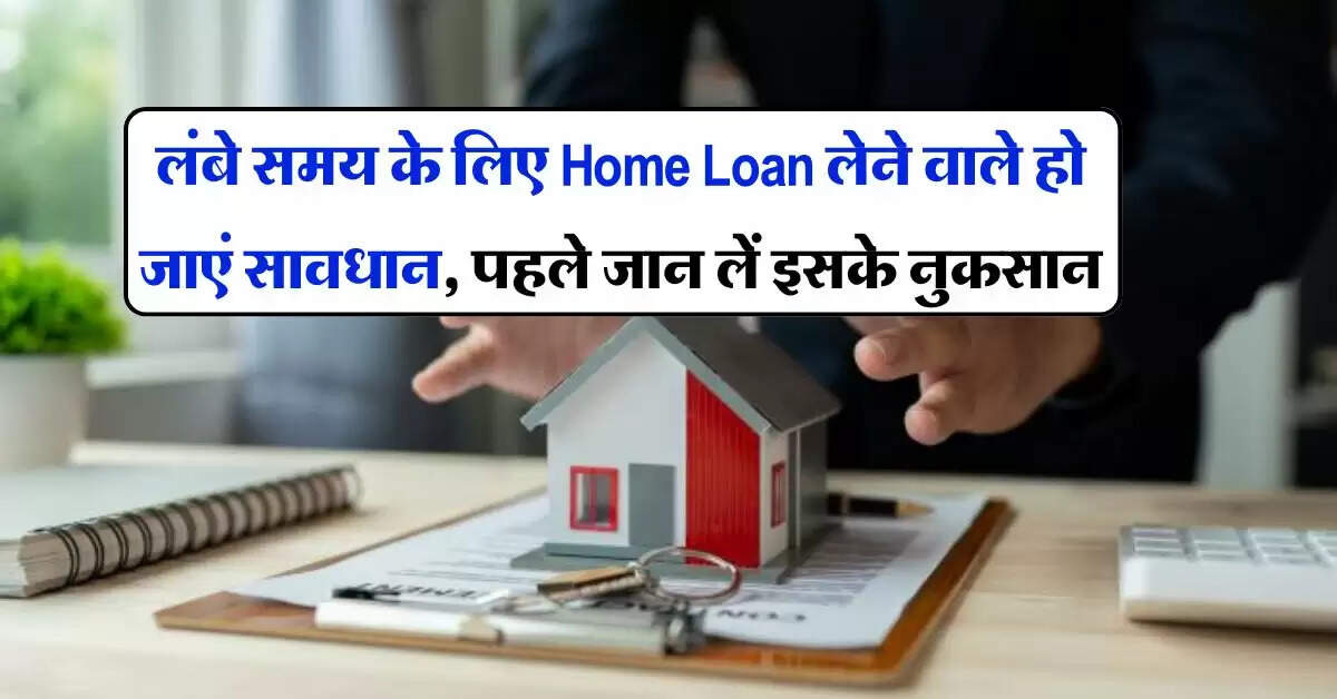 लंबे समय के लिए Home Loan लेने वाले हो जाएं सावधान, पहले जान लें इसके नुकसान
