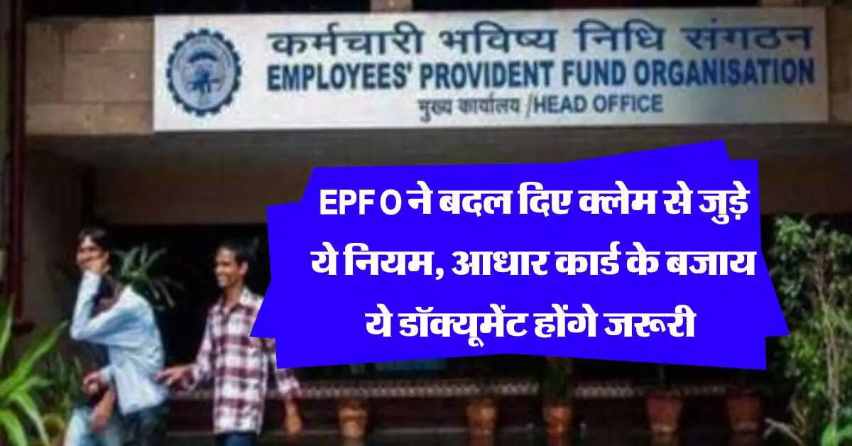 EPFO ने बदल दिए क्लेम से जुड़े ये नियम, आधार कार्ड के बजाय ये डॉक्यूमेंट होंगे जरूरी