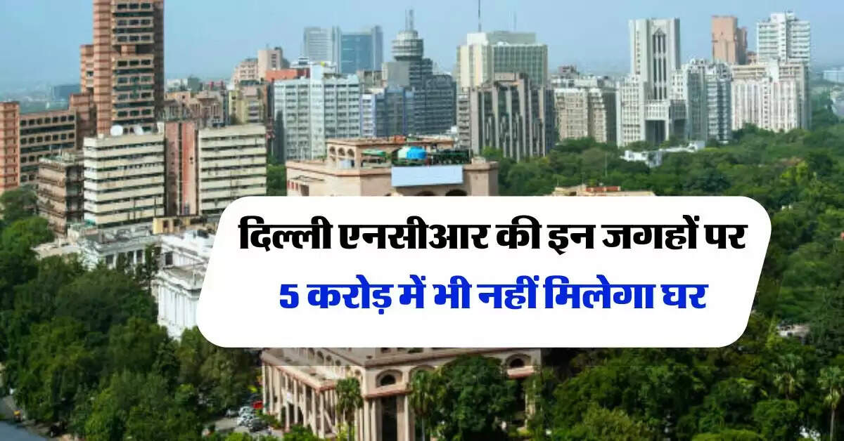 दिल्ली एनसीआर की इन जगहों पर 5 करोड़ में भी नहीं मिलेगा घर