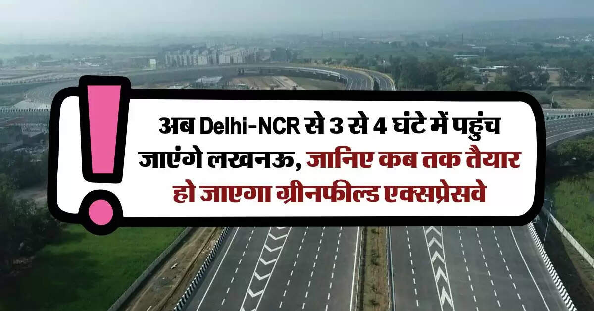 अब Delhi-NCR से 3 से 4 घंटे में पहुंच जाएंगे लखनऊ, जानिए कब तक तैयार हो जाएगा ग्रीनफील्ड एक्सप्रेसवे