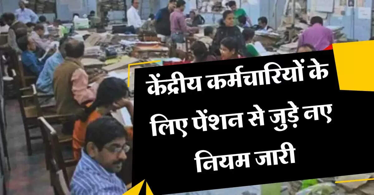 7th pay commission : केंद्रीय कर्मचारियों के लिए पेंशन से जुड़े नए नियम जारी