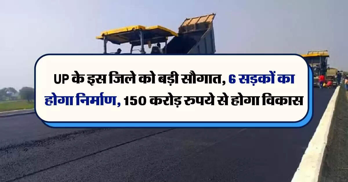UP के इस जिले को बड़ी सौगात, 6 सड़कों का होगा निर्माण, 150 करोड़ रुपये से होगा विकास