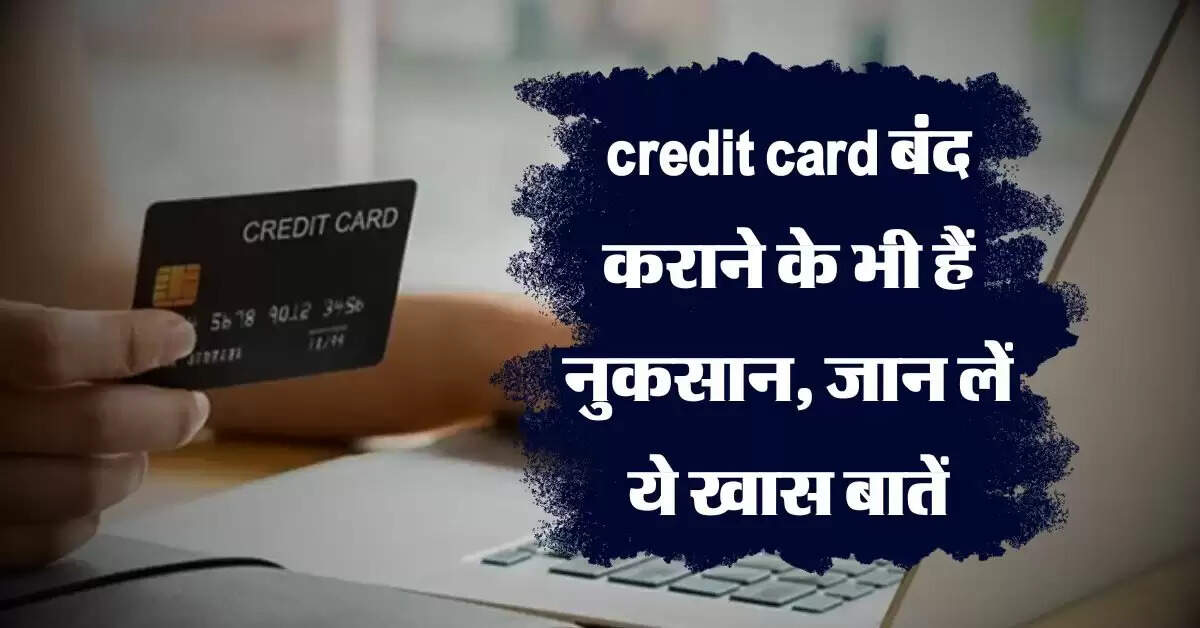 credit card बंद कराने के भी हैं नुकसान, जान लें ये खास बातें