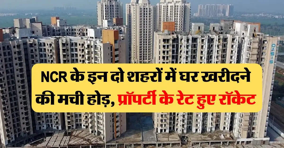 NCR के इन दो शहरों में घर खरीदने की मची होड़, प्रॉपर्टी के रेट हुए रॉकेट