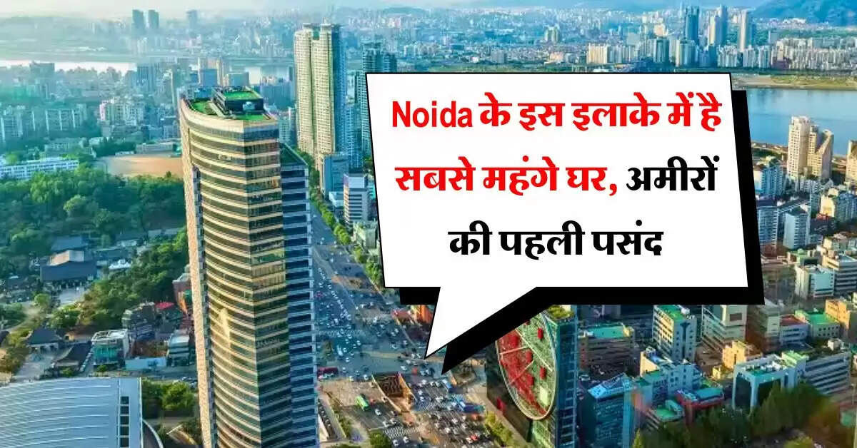 Noida के इस इलाके में है सबसे महंगे घर, अमीरों की पहली पसंद, 10 हजार रुपये स्क्वायर फीट कीमत