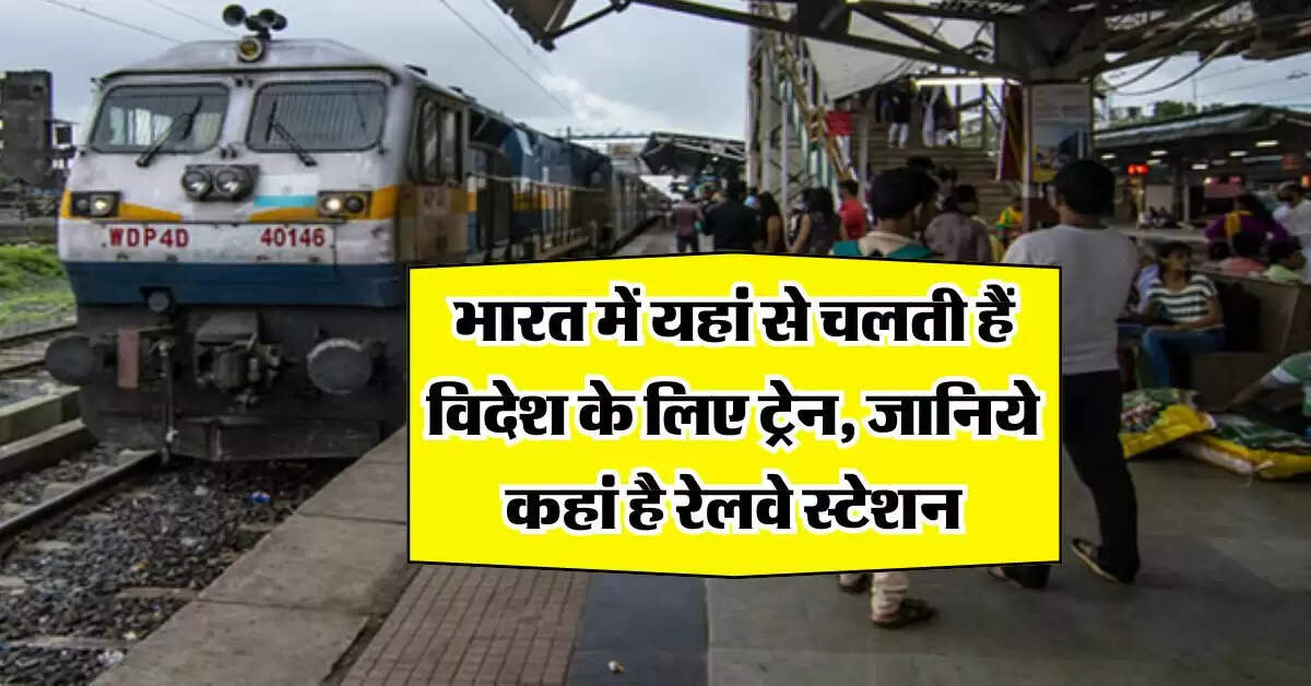indian railway : भारत में यहां से चलती हैं विदेश के लिए ट्रेन, जानिये कहां है रेलवे स्टेशन