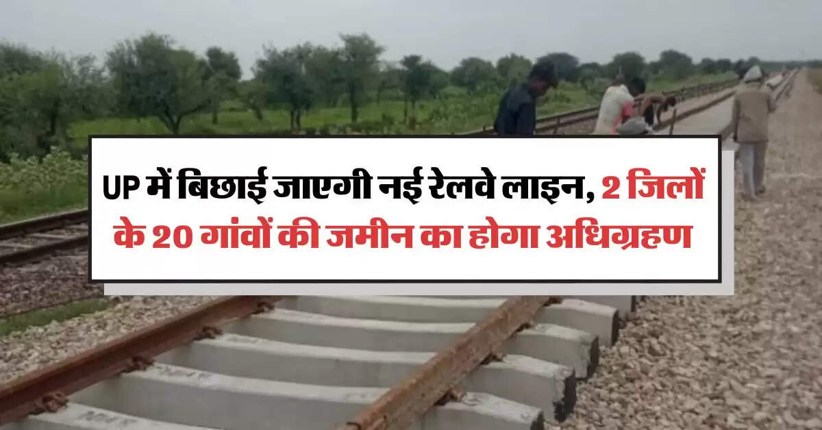 UP में बिछाई जाएगी नई रेलवे लाइन, 2 जिलों के 20 गांवों की जमीन का होगा अधिग्रहण