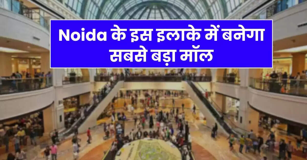 Noida के इस इलाके में बनेगा सबसे बड़ा मॉल, 12 एकड़ में होगा डेवलेप, 5500 करोड़ आएगी लागत