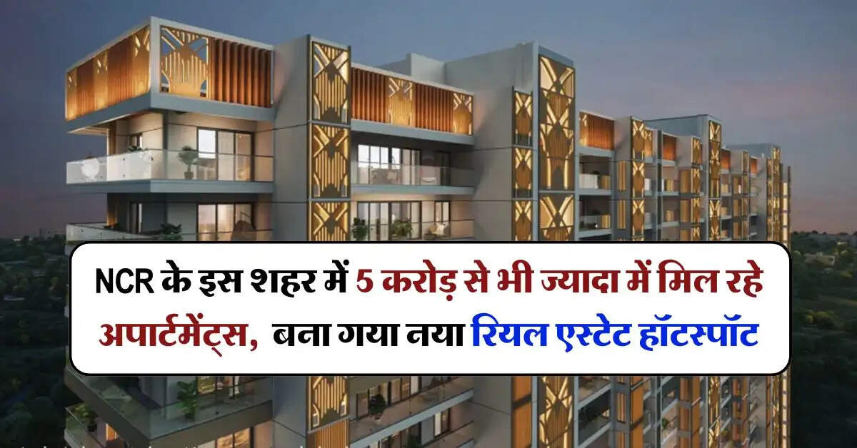 NCR के इस शहर में 5 करोड़ से भी ज्यादा में मिल रहे अपार्टमेंट्स, बना गया नया रियल एस्टेट हॉटस्पॉट