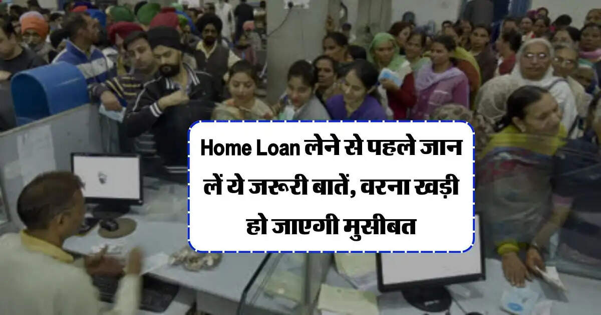 Home Loan लेने से पहले जान लें ये जरूरी बातें, वरना खड़ी हो जाएगी मुसीबत