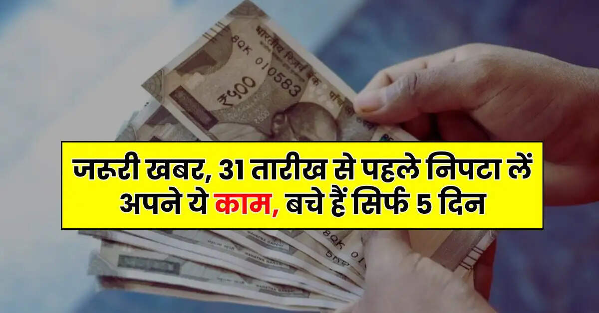 Deadline - जरूरी खबर, 31 तारीख से पहले निपटा लें अपने ये काम, बचे हैं सिर्फ 5 दिन