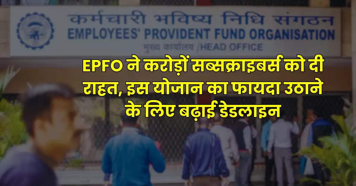 EPFO ने करोड़ों सब्सक्राइबर्स को दी राहत, इस योजान का फायदा उठाने के लिए बढ़ाई डेडलाइन