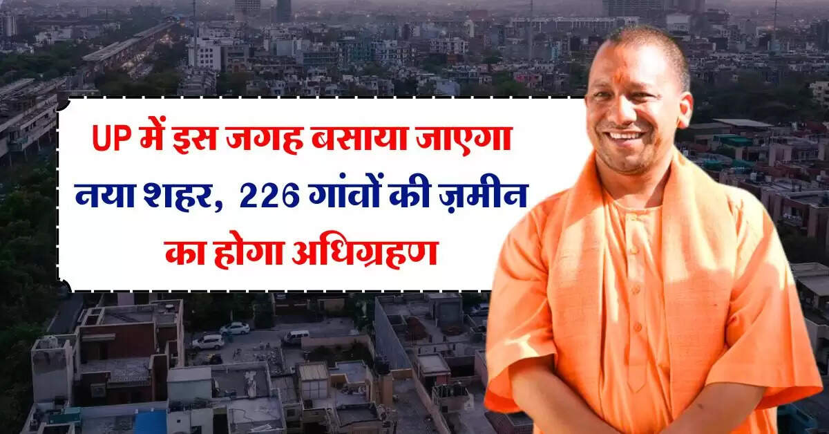 UP में इस जगह बसाया जाएगा नया शहर, 226 गांवों की 20 हज़ार हेक्टेयर ज़मीन का होगा अधिग्रहण