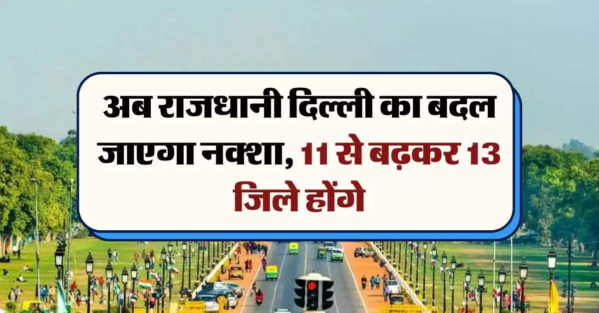 Delhi : अब राजधानी दिल्ली का बदल जाएगा नक्शा, 11 से बढ़कर 13 जिले होंगे