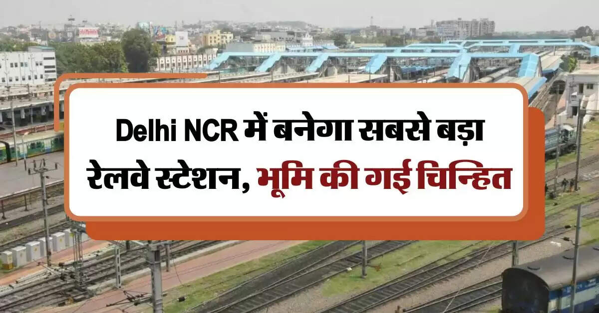 Delhi NCR में बनेगा सबसे बड़ा रेलवे स्टेशन, भूमि की गई चिन्हित