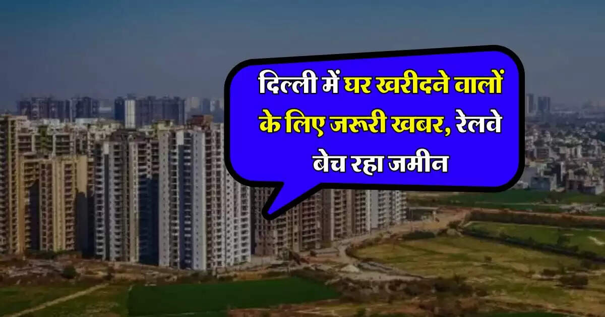 Delhi Property : दिल्ली में घर खरीदने वालों के लिए जरूरी खबर, रेलवे बेच रहा जमीन