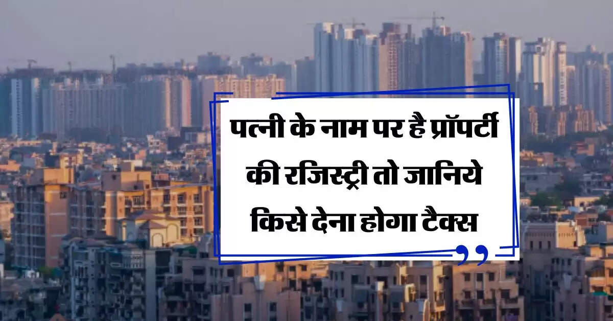 Property Tax : पत्नी के नाम पर है प्रॉपर्टी की रजिस्ट्री तो जानिये किसे देना होगा टैक्स