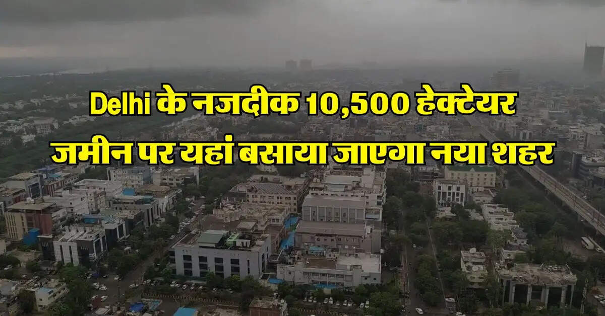 Delhi के नजदीक 10,500 हेक्टेयर जमीन पर यहां बसाया जाएगा नया शहर, 60 गांवों की जमीन का होगा अधिग्रहण