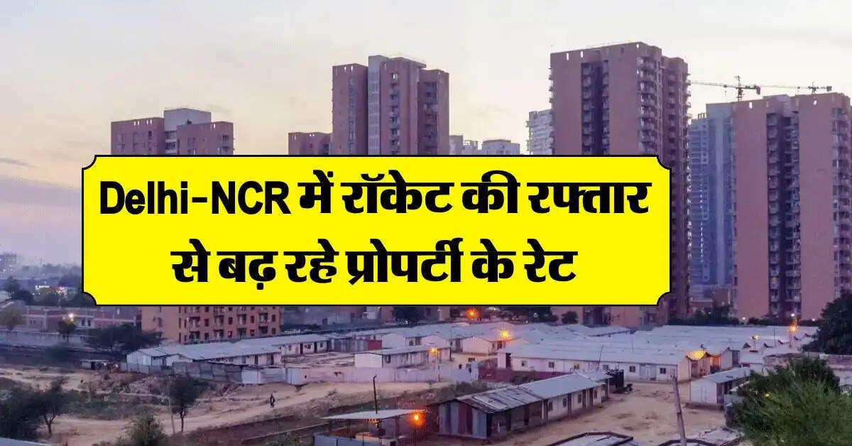 Delhi-NCR में रॉकेट की रफ्तार से बढ़ रहे प्रोपर्टी के रेट, घर खरीदने में अमीरों को भी आ रहे पसीने