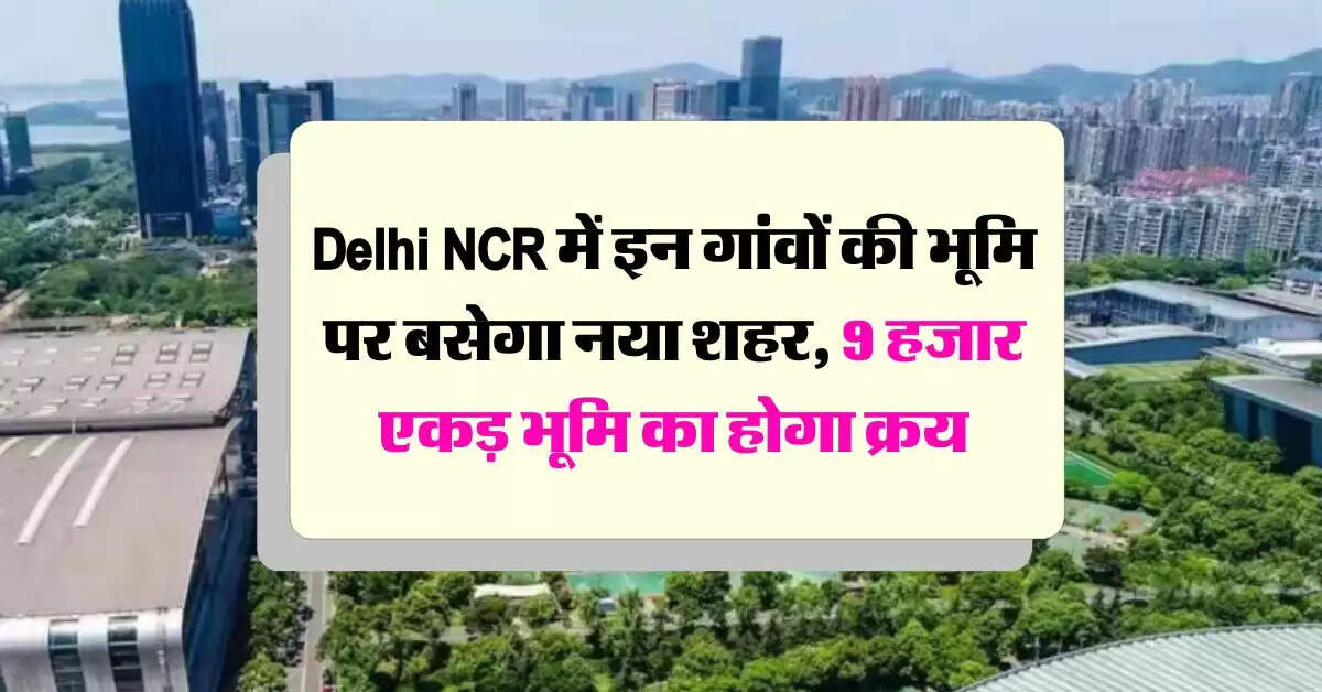 Delhi NCR में इन गांवों की भूमि पर बसेगा नया शहर, 9 हजार एकड़ भूमि का होगा क्रय