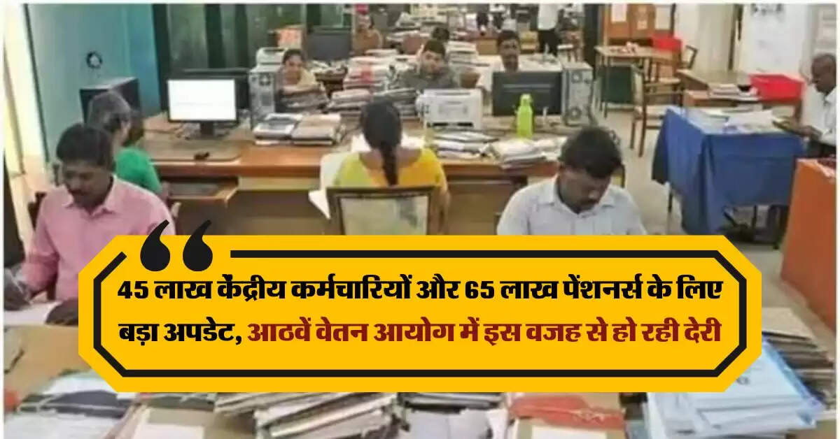 8th cpc news : 45 लाख केंद्रीय कर्मचारियों और 65 लाख पेंशनर्स के लिए बड़ा अपडेट, आठवें वेतन आयोग में इस वजह से हो रही देरी