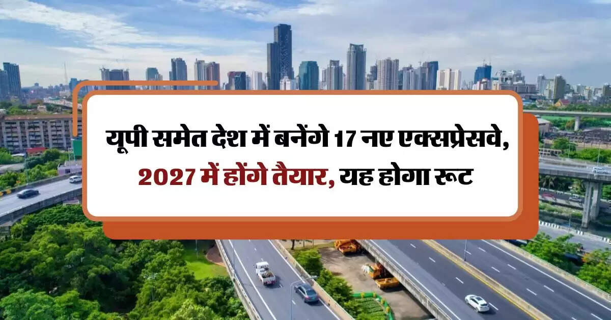 Expressways : यूपी समेत देश में बनेंगे 17 नए एक्सप्रेसवे, 2027 में होंगे तैयार, यह होगा रूट