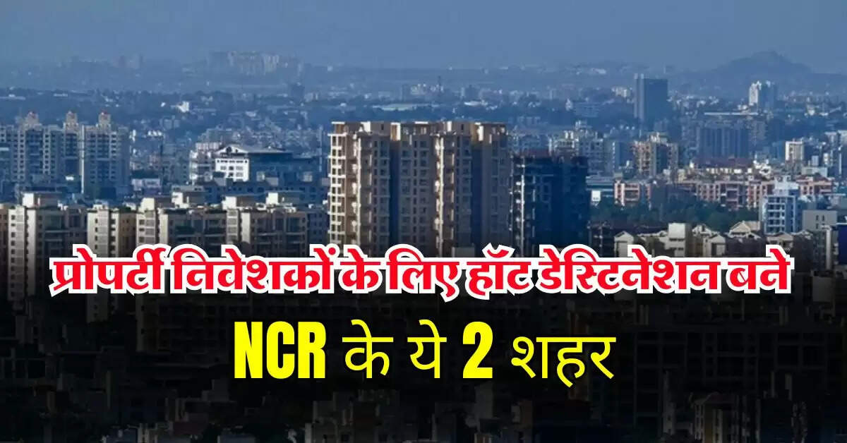 प्रोपर्टी निवेशकों के लिए हॉट डेस्टिनेशन बने NCR के ये 2 शहर, कमर्शियल और लग्जरी प्रॉपर्टी का बना हब