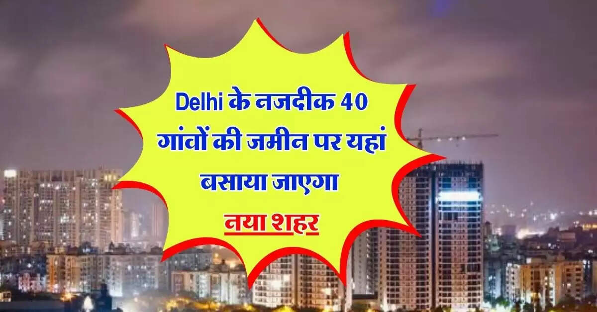 Delhi के नजदीक 40 गांवों की जमीन पर यहां बसाया जाएगा नया शहर, 20911.29 हेक्टेयर जमीन की जाएगी एक्वायर