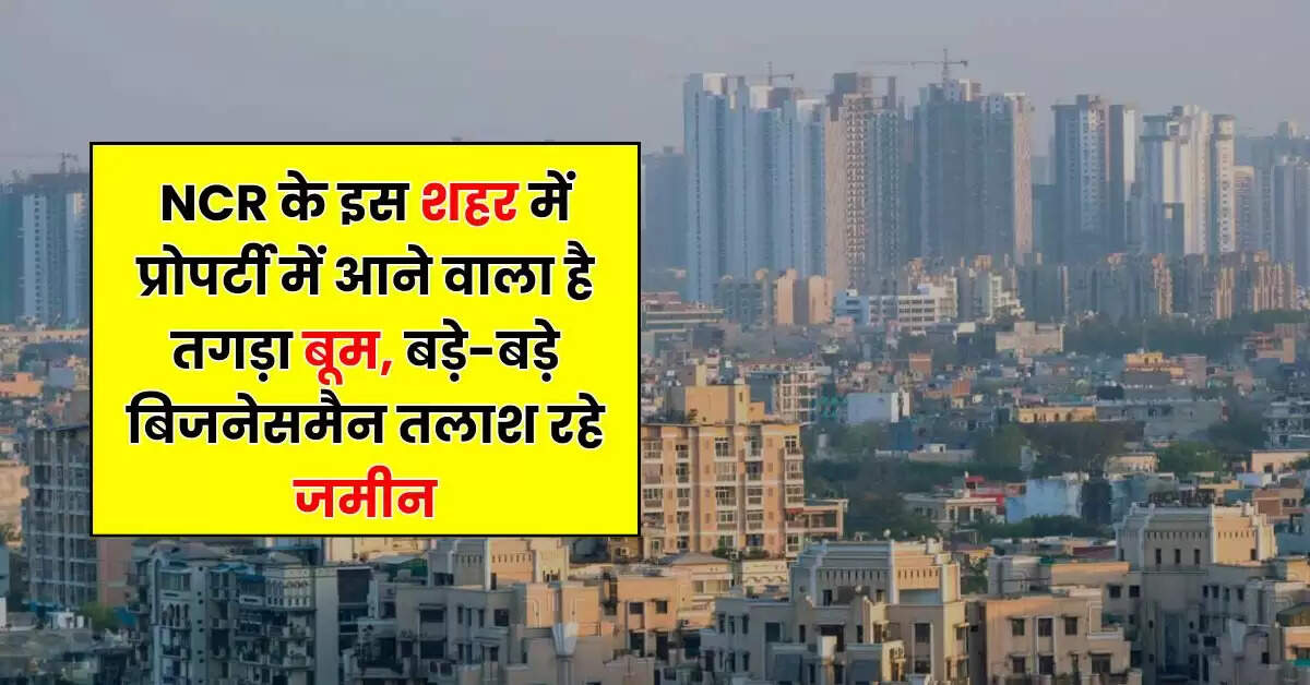 NCR के इस शहर में प्रोपर्टी में आने वाला है तगड़ा बूम, बड़े-बड़े बिजनेसमैन तलाश रहे जमीन