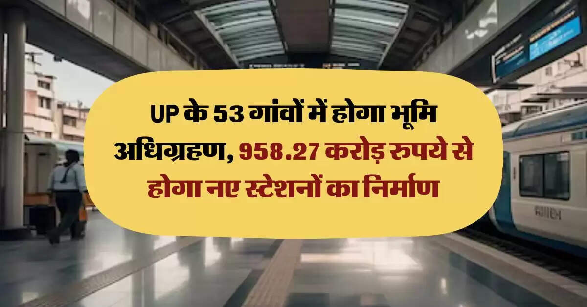 UP के 53 गांवों में होगा भूमि अधिग्रहण, 958.27 करोड़ रुपये से होगा नए स्टेशनों का निर्माण