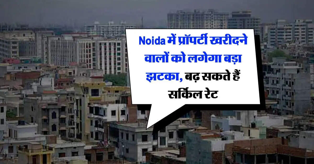 Noida में प्रॉपर्टी खरीदने वालों को लगेगा बड़ा झटका, बढ़ सकते हैं सर्किल रेट