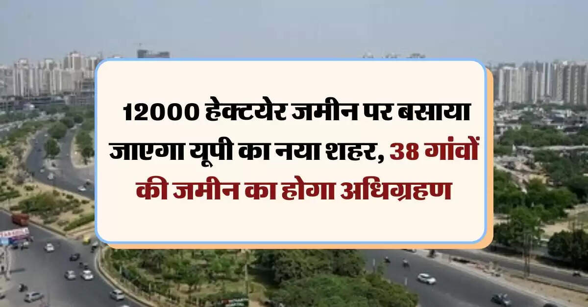 UP News : 12000 हेक्टयेर जमीन पर बसाया जाएगा यूपी का नया शहर, 38 गांवों की जमीन का होगा अधिग्रहण