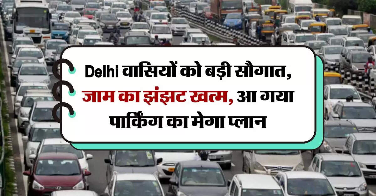 Delhi वासियों को बड़ी सौगात, जाम का झंझट खत्म, आ गया पार्किंग का मेगा प्लान