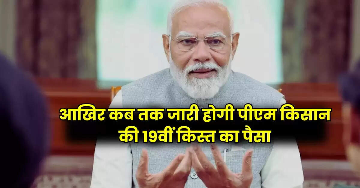 PM Kisan - देश के करोड़ों किसानों को बेसब्री से इंतजार, आखिर कब तक जारी होगी पीएम किसान की 19वीं किस्त का पैसा