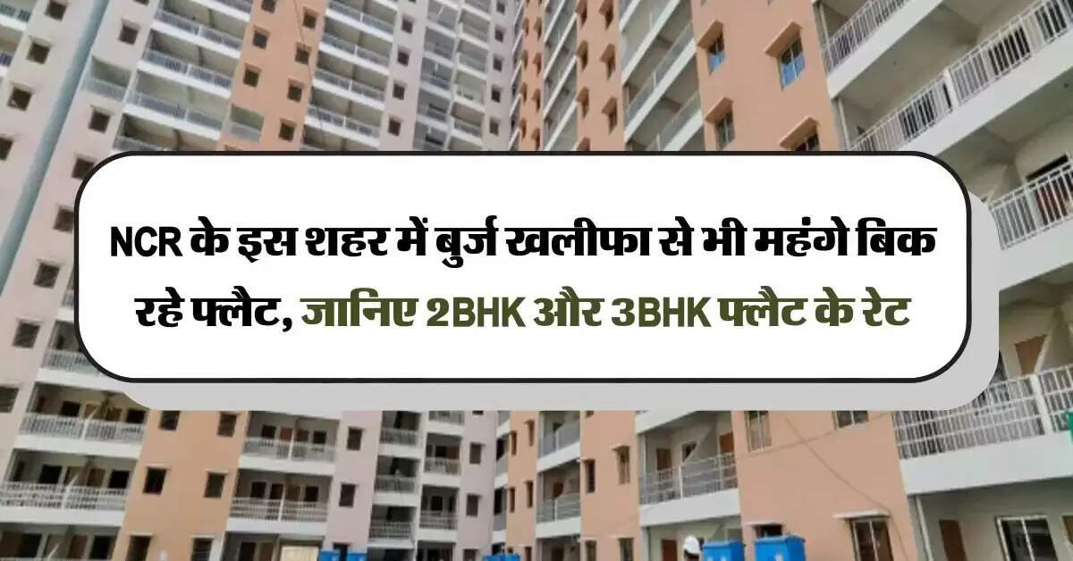 NCR के इस शहर में बुर्ज खलीफा से भी महंगे बिक रहे फ्लैट, जानिए 2BHK और 3BHK फ्लैट के रेट