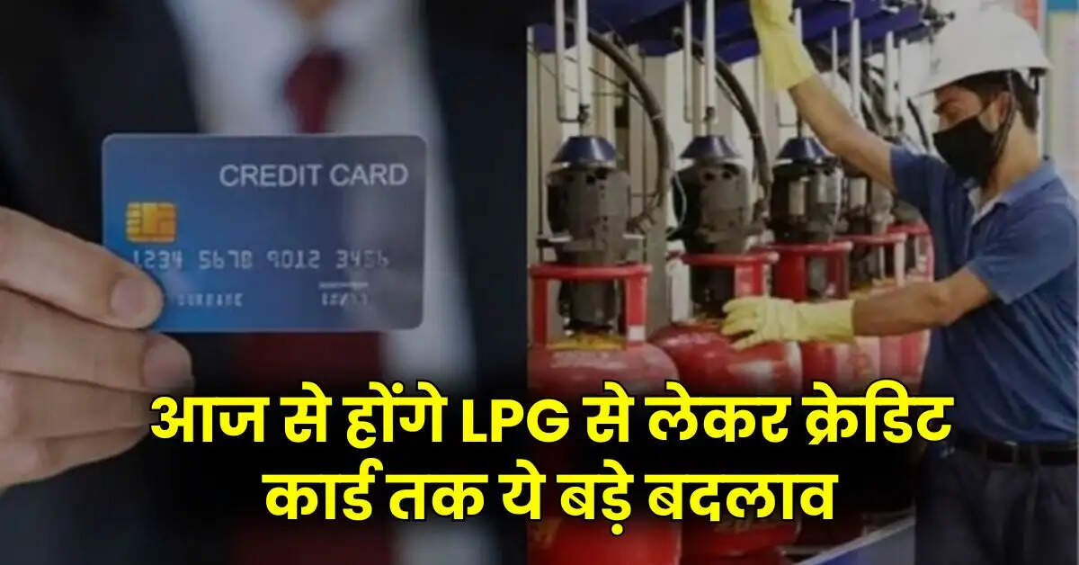 आज से हाेंगे LPG से लेकर क्रेडिट कार्ड तक ये बड़े बदलाव, चेक करें पूरी डिटेल्स