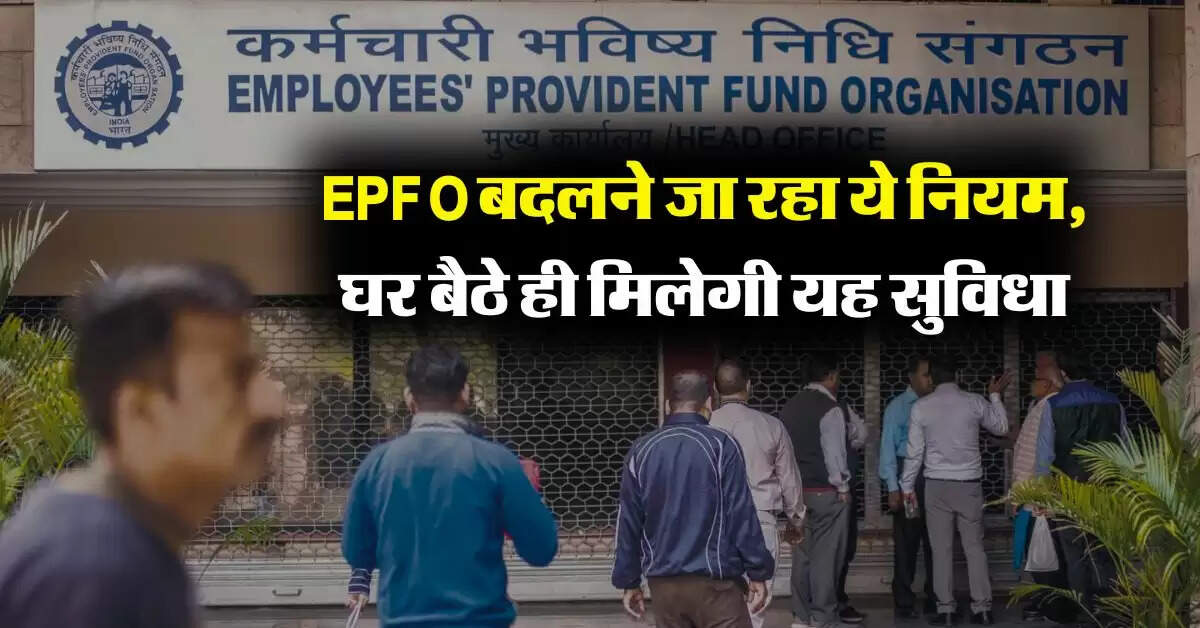 EPFO बदलने जा रहा ये नियम, घर बैठे ही मिलेगी यह सुविधा