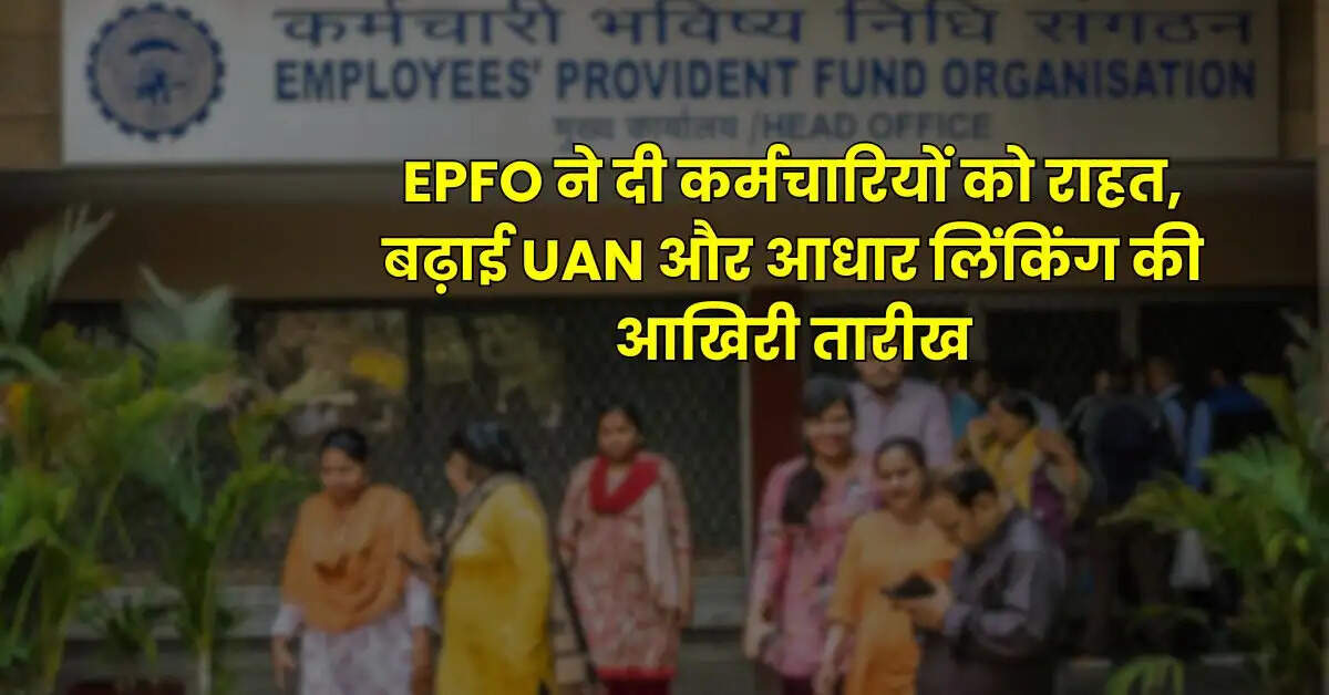EPFO ने दी कर्मचारियों को राहत, बढ़ाई UAN और आधार लिंकिंग की आखिरी तारीख