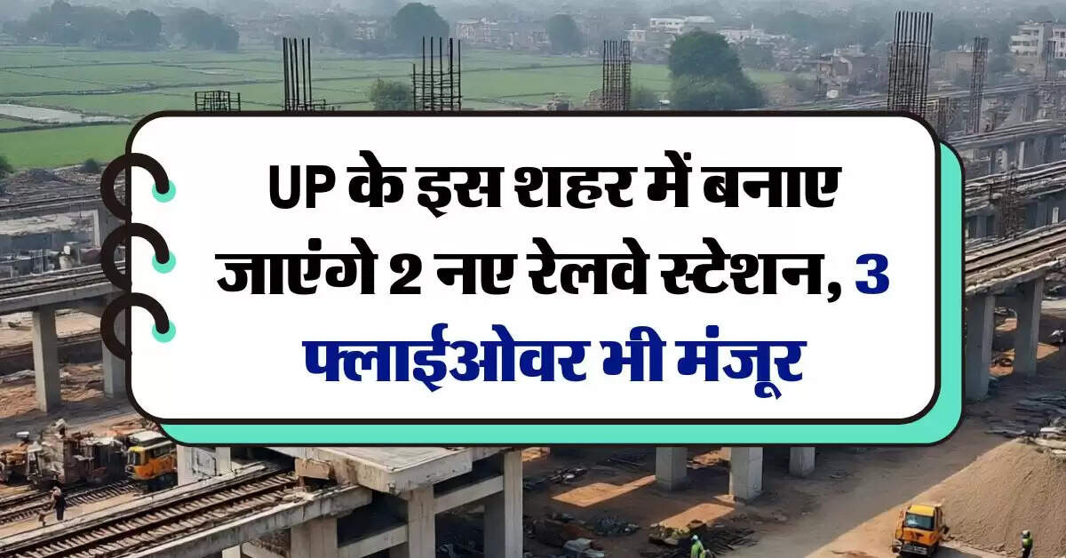 UP के इस शहर में बनाए जाएंगे 2 नए रेलवे स्टेशन, 3 फ्लाईओवर भी मंजूर