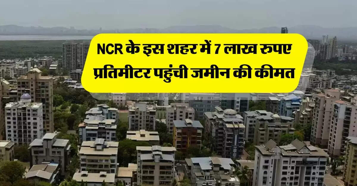 NCR के इस शहर में 7 लाख रुपए प्रतिमीटर पहुंची जमीन की कीमत, अभी और बढ़ेंगे प्रोपर्टी रेट
