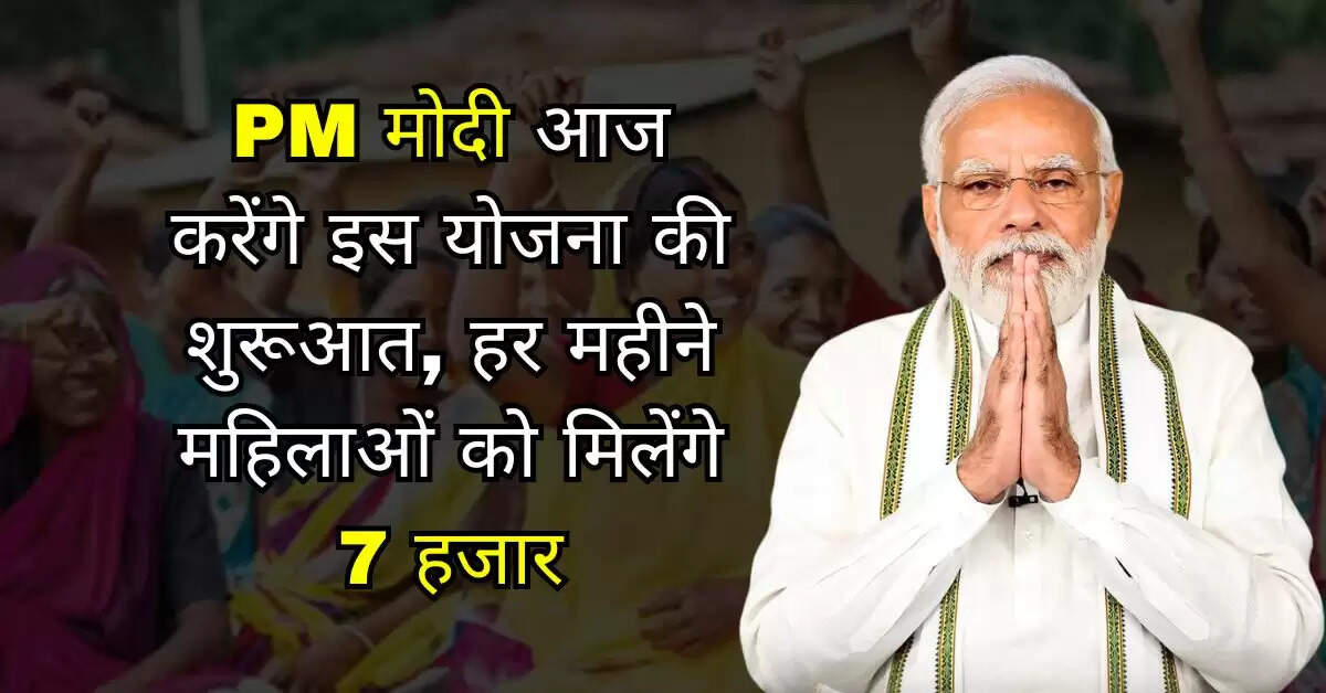 PM मोदी आज करेंगे इस योजना की शुरूआत, हर महीने महिलाओं को मिलेंगे 7 हजार