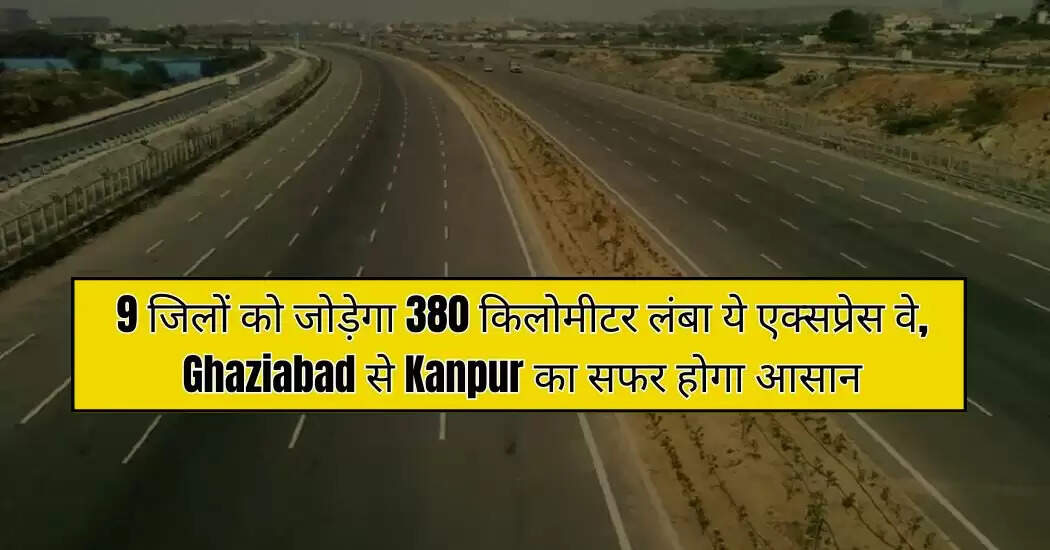 9 जिलों को जोड़ेगा 380 किलोमीटर लंबा ये एक्सप्रेस वे, Ghaziabad से Kanpur का सफर होगा आसान