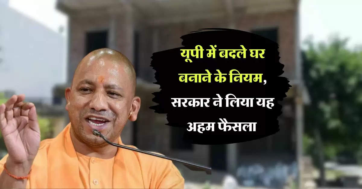 UP news : यूपी में बदले घर बनाने के नियम, सरकार ने लिया यह अहम फैसला