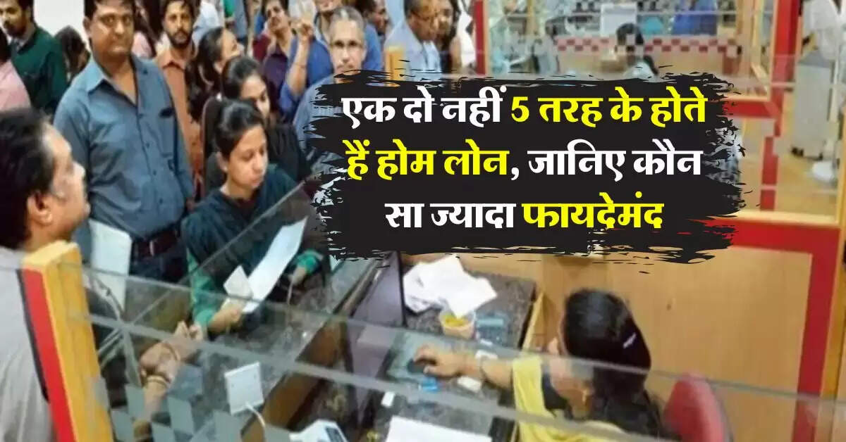 Home Loan : एक दो नहीं 5 तरह के होते हैं होम लोन