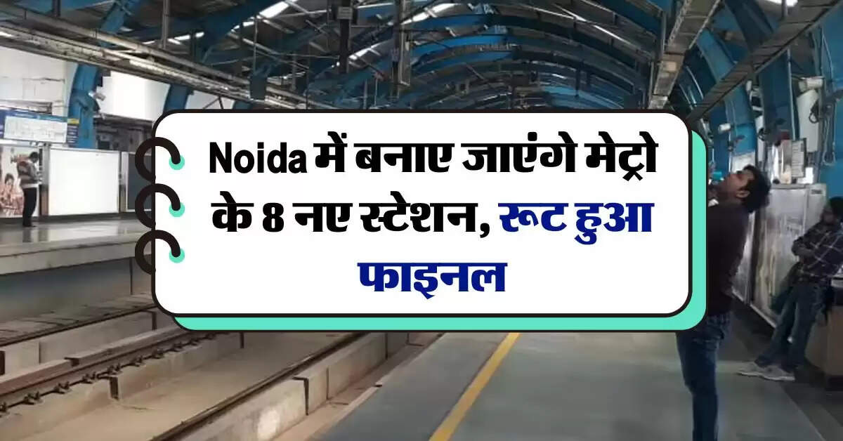 Noida में बनाए जाएंगे मेट्रो के 8 नए स्टेशन, रूट हुआ फाइनल