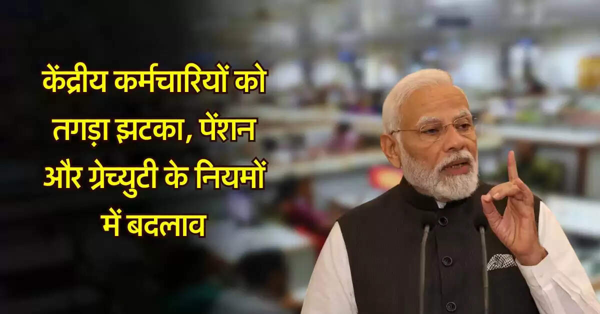 7th pay commission : केंद्रीय कर्मचारियों की पेंशन और ग्रेच्युटी के नियमों में बदलाव