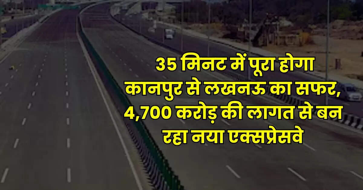 Expressway - 35 मिनट में पूरा होगा कानपुर से लखनऊ का सफर, 4,700 करोड़ की लागत से बन रहा नया एक्सप्रेसवे