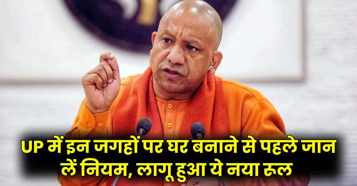  UP में इन जगहों पर घर बनाने से पहले जान लें नियम, लागू हुआ ये नया रूल