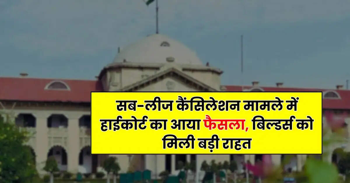 Allahabad High Court - सब-लीज कैंसिलेशन मामले में हाईकोर्ट का आया फैसला, बिल्डर्स को मिली बड़ी राहत